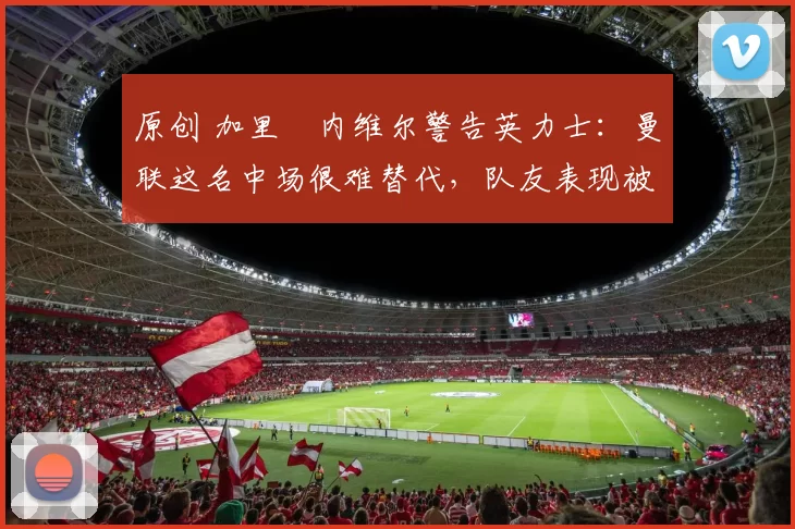 原创 加里・内维尔警告英力士：曼联这名中场很难替代，队友表现被赞 “离谱”