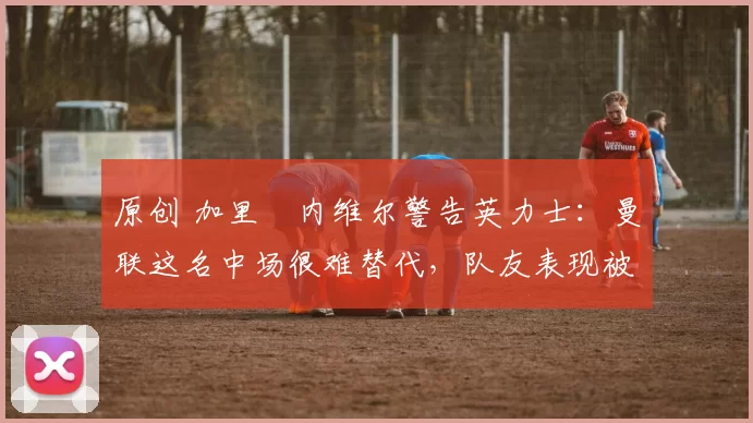 原创 加里・内维尔警告英力士：曼联这名中场很难替代，队友表现被赞 “离谱”