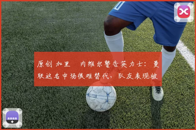 原创 加里・内维尔警告英力士：曼联这名中场很难替代，队友表现被赞 “离谱”