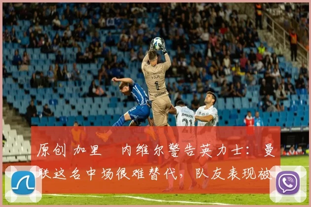 原创 加里・内维尔警告英力士：曼联这名中场很难替代，队友表现被赞 “离谱”