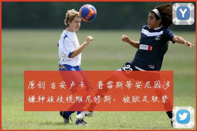 原创 吉安卢卡・普雷斯蒂安尼因涉嫌种族歧视维尼修斯，被欧足联禁赛