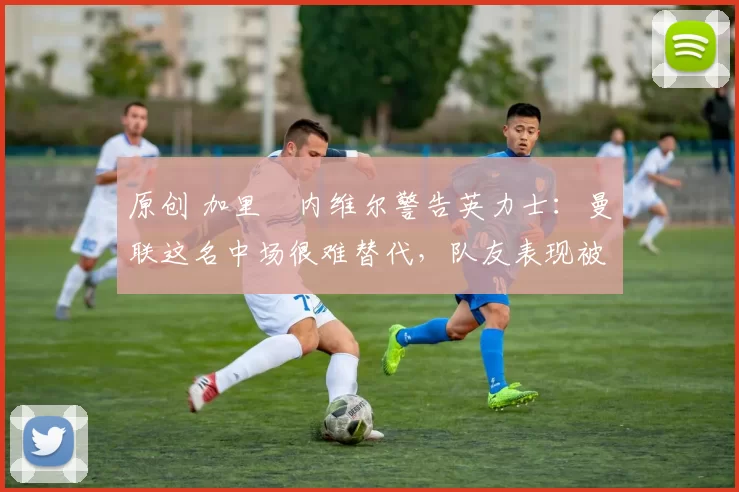 原创 加里・内维尔警告英力士:曼联这名中场很难替代,队友表现被赞 “离谱”