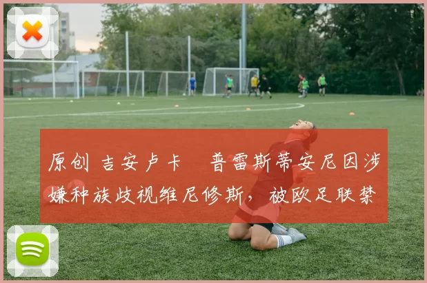 原创 吉安卢卡・普雷斯蒂安尼因涉嫌种族歧视维尼修斯,被欧足联禁赛