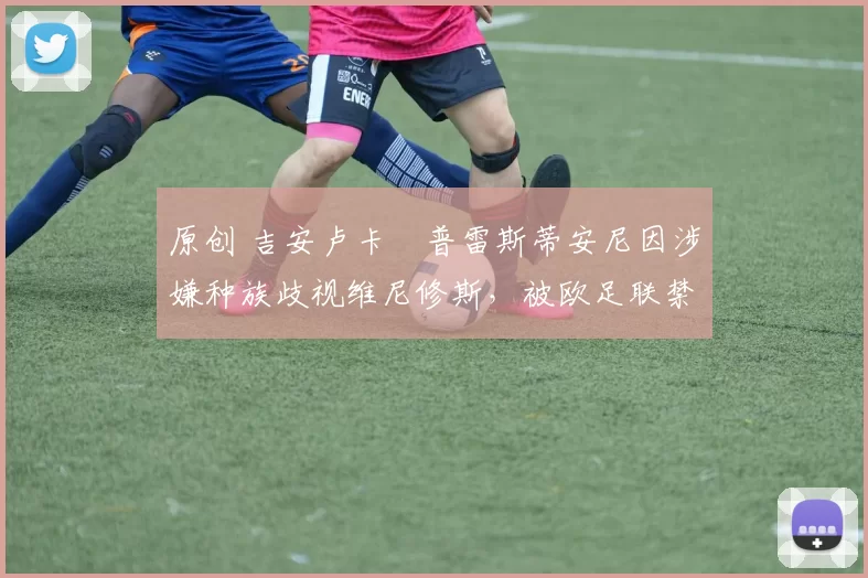 原创 吉安卢卡・普雷斯蒂安尼因涉嫌种族歧视维尼修斯，被欧足联禁赛