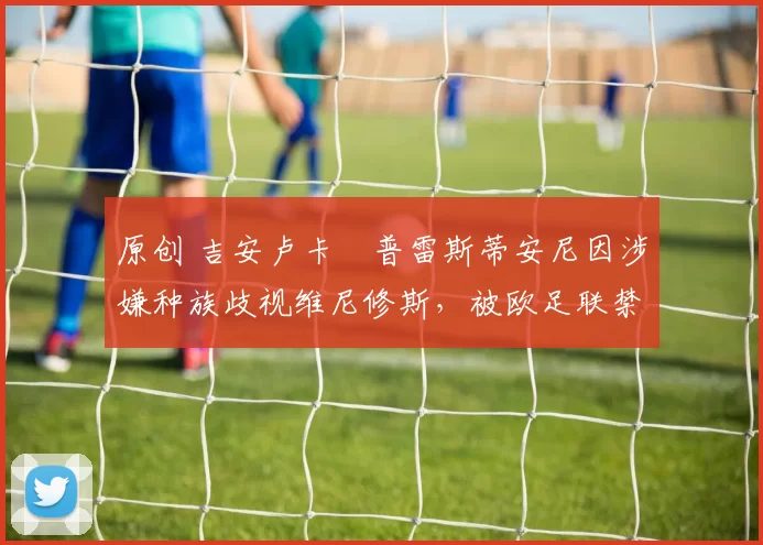 原创 吉安卢卡・普雷斯蒂安尼因涉嫌种族歧视维尼修斯,被欧足联禁赛