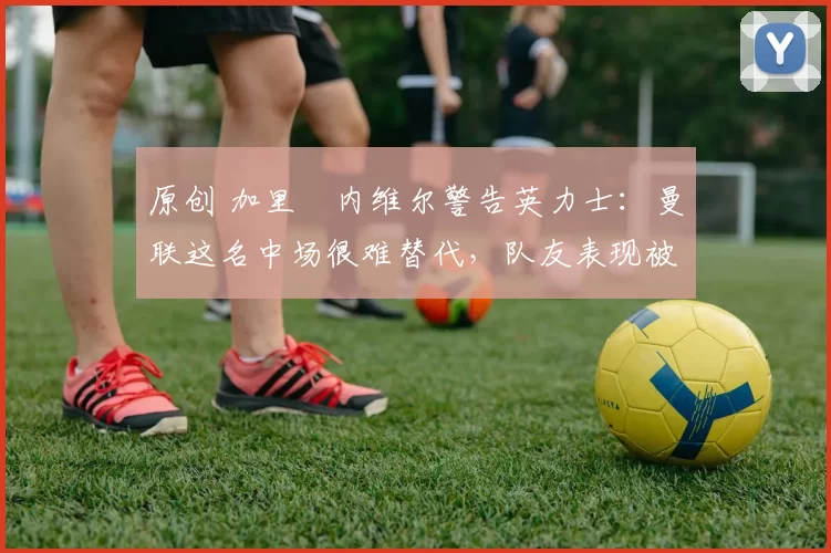 原创 加里・内维尔警告英力士：曼联这名中场很难替代，队友表现被赞 “离谱”