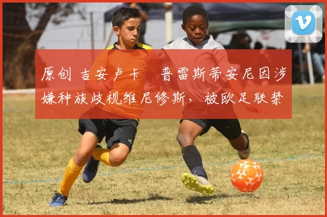 原创 吉安卢卡・普雷斯蒂安尼因涉嫌种族歧视维尼修斯，被欧足联禁赛