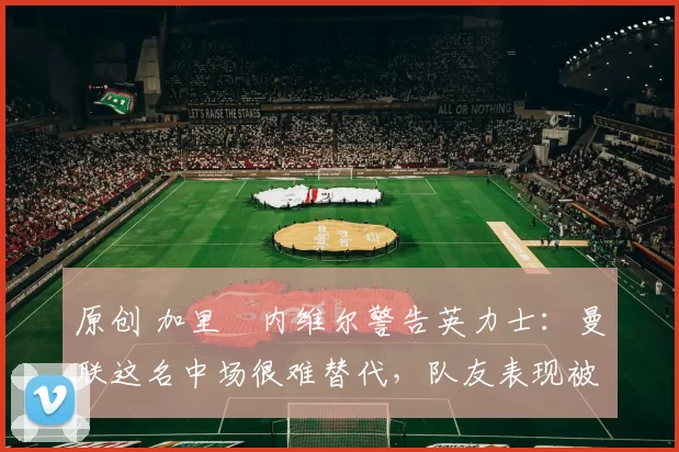 原创 加里・内维尔警告英力士：曼联这名中场很难替代，队友表现被赞 “离谱”