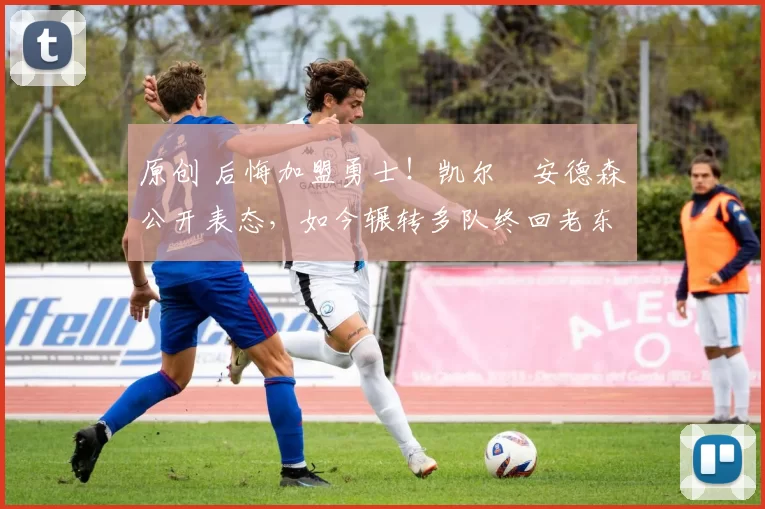 原创 后悔加盟勇士！凯尔・安德森公开表态，如今辗转多队终回老东家