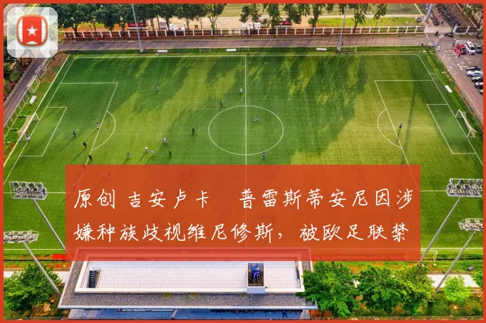 原创 吉安卢卡・普雷斯蒂安尼因涉嫌种族歧视维尼修斯,被欧足联禁赛