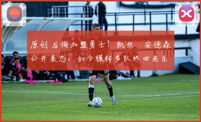 原创 后悔加盟勇士！凯尔・安德森公开表态，如今辗转多队终回老东家