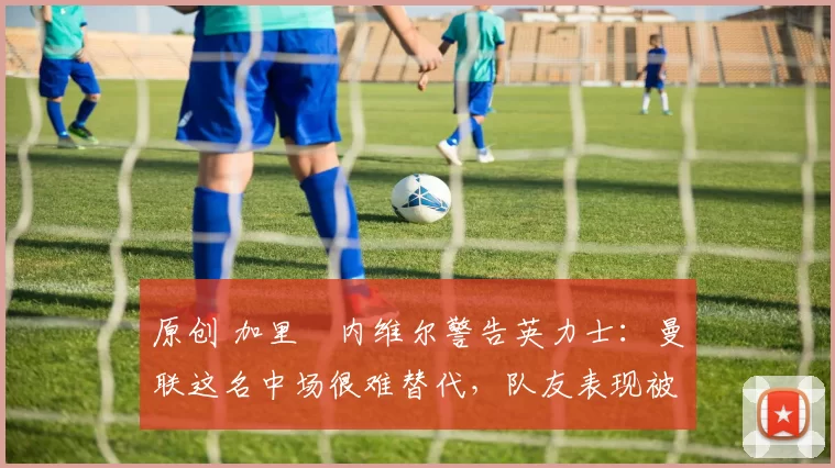 原创 加里・内维尔警告英力士：曼联这名中场很难替代，队友表现被赞 “离谱”