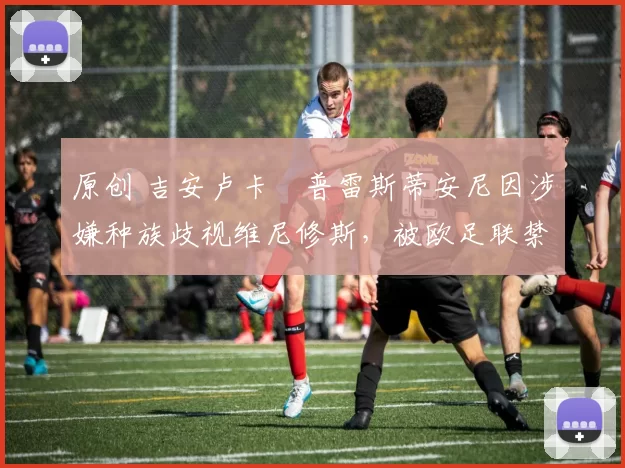 原创 吉安卢卡・普雷斯蒂安尼因涉嫌种族歧视维尼修斯，被欧足联禁赛