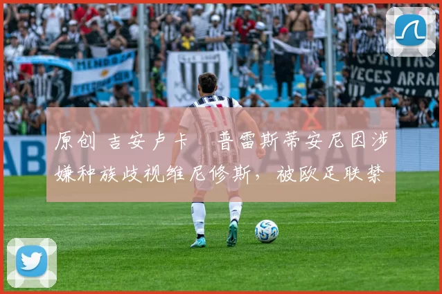 原创 吉安卢卡・普雷斯蒂安尼因涉嫌种族歧视维尼修斯,被欧足联禁赛