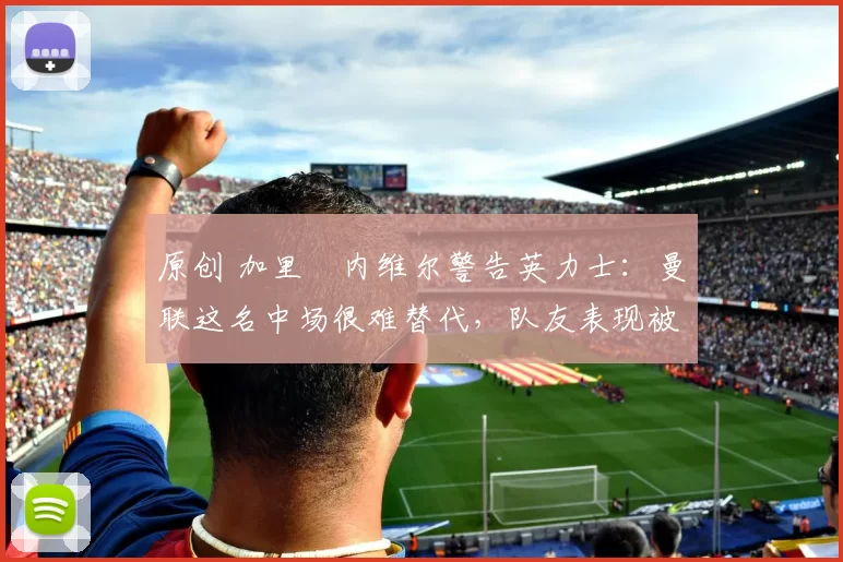 原创 加里・内维尔警告英力士：曼联这名中场很难替代，队友表现被赞 “离谱”