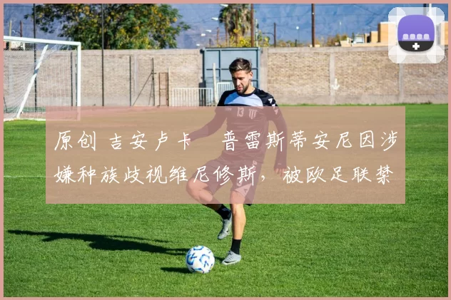 原创 吉安卢卡・普雷斯蒂安尼因涉嫌种族歧视维尼修斯，被欧足联禁赛