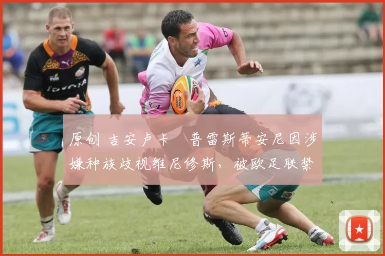 原创 吉安卢卡・普雷斯蒂安尼因涉嫌种族歧视维尼修斯，被欧足联禁赛