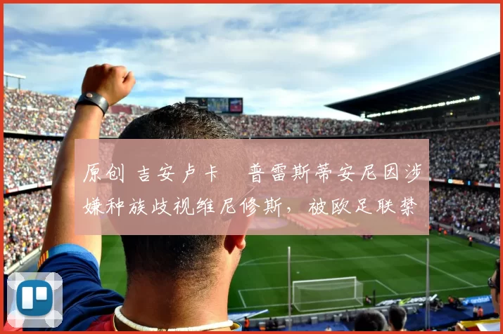 原创 吉安卢卡・普雷斯蒂安尼因涉嫌种族歧视维尼修斯，被欧足联禁赛