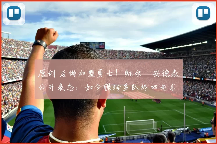 原创 后悔加盟勇士！凯尔・安德森公开表态，如今辗转多队终回老东家