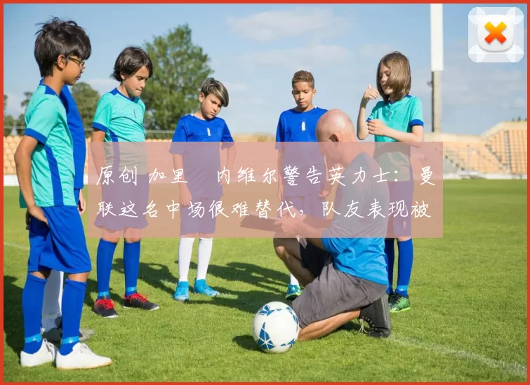 原创 加里・内维尔警告英力士:曼联这名中场很难替代,队友表现被赞 “离谱”