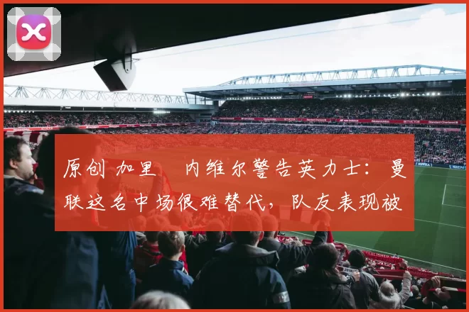 原创 加里・内维尔警告英力士：曼联这名中场很难替代，队友表现被赞 “离谱”