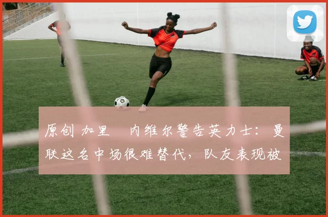 原创 加里・内维尔警告英力士：曼联这名中场很难替代，队友表现被赞 “离谱”