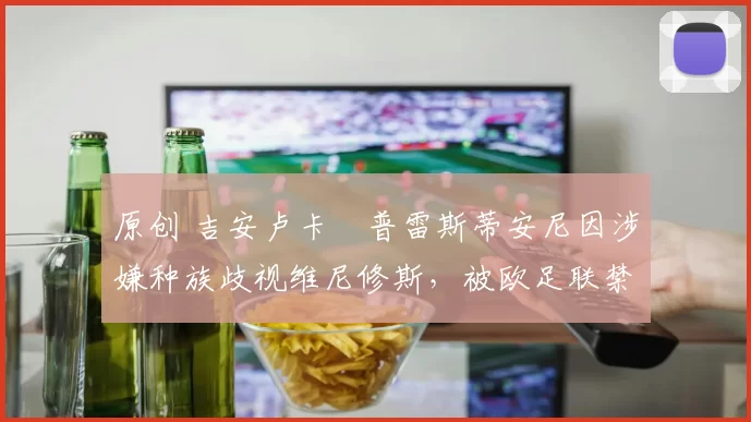 原创 吉安卢卡・普雷斯蒂安尼因涉嫌种族歧视维尼修斯，被欧足联禁赛