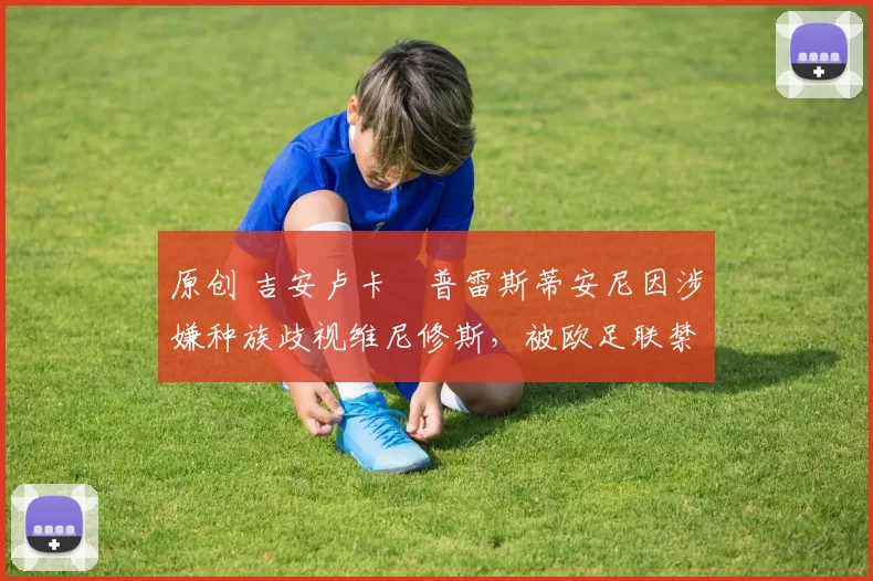 原创 吉安卢卡・普雷斯蒂安尼因涉嫌种族歧视维尼修斯，被欧足联禁赛