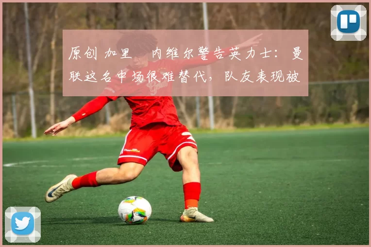 原创 加里・内维尔警告英力士：曼联这名中场很难替代，队友表现被赞 “离谱”