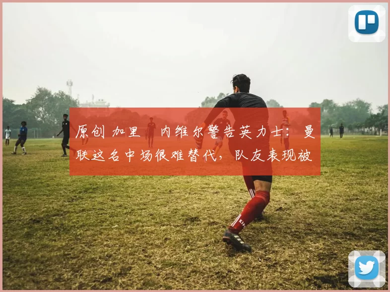 原创 加里・内维尔警告英力士:曼联这名中场很难替代,队友表现被赞 “离谱”