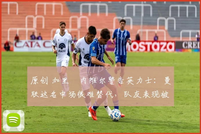 原创 加里・内维尔警告英力士：曼联这名中场很难替代，队友表现被赞 “离谱”