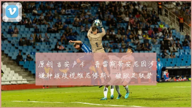 原创 吉安卢卡・普雷斯蒂安尼因涉嫌种族歧视维尼修斯，被欧足联禁赛