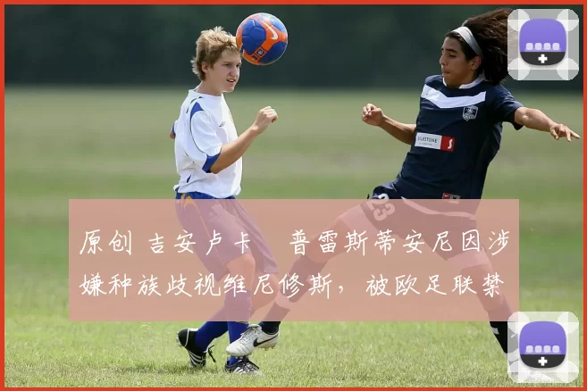 原创 吉安卢卡・普雷斯蒂安尼因涉嫌种族歧视维尼修斯，被欧足联禁赛