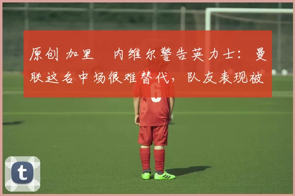 原创 加里・内维尔警告英力士：曼联这名中场很难替代，队友表现被赞 “离谱”