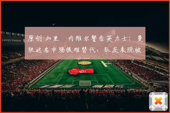 原创 加里・内维尔警告英力士：曼联这名中场很难替代，队友表现被赞 “离谱”