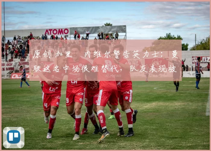 原创 加里・内维尔警告英力士：曼联这名中场很难替代，队友表现被赞 “离谱”