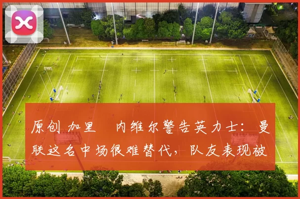 原创 加里・内维尔警告英力士:曼联这名中场很难替代,队友表现被赞 “离谱”