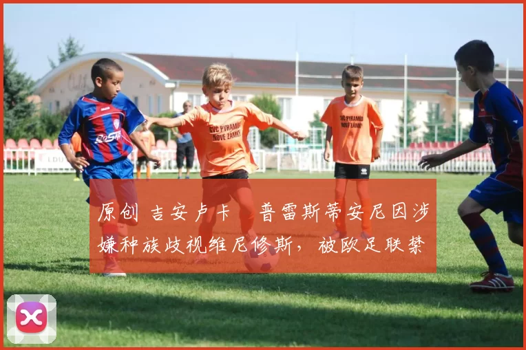 原创 吉安卢卡・普雷斯蒂安尼因涉嫌种族歧视维尼修斯，被欧足联禁赛
