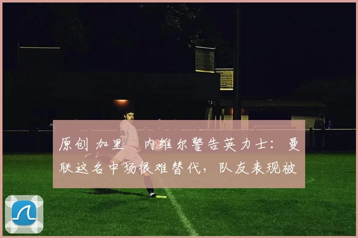 原创 加里・内维尔警告英力士:曼联这名中场很难替代,队友表现被赞 “离谱”