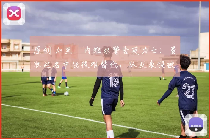 原创 加里・内维尔警告英力士：曼联这名中场很难替代，队友表现被赞 “离谱”