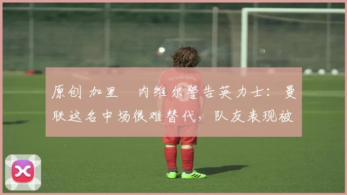 原创 加里・内维尔警告英力士：曼联这名中场很难替代，队友表现被赞 “离谱”