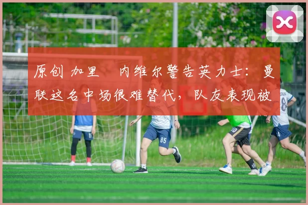 原创 加里・内维尔警告英力士：曼联这名中场很难替代，队友表现被赞 “离谱”