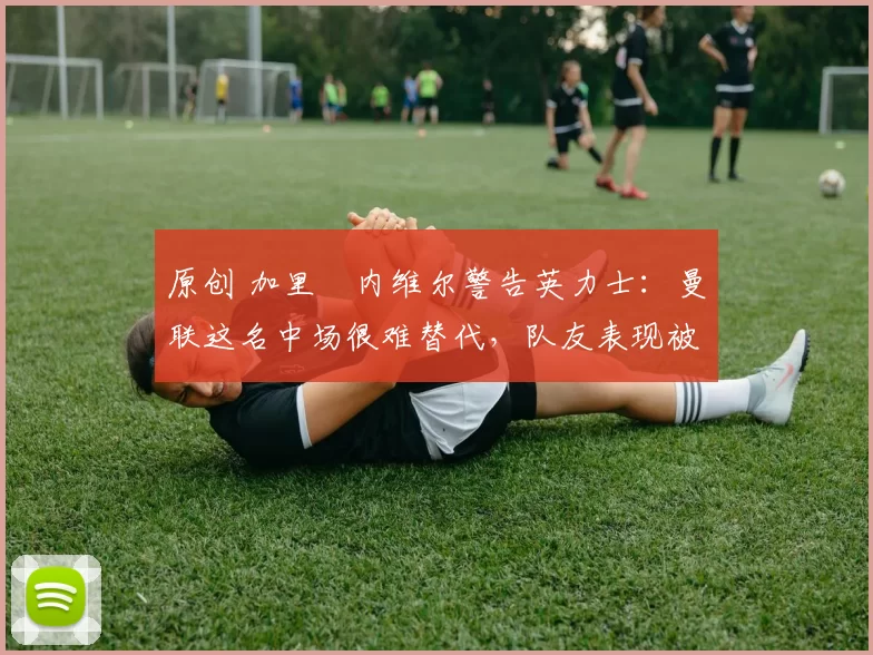 原创 加里・内维尔警告英力士：曼联这名中场很难替代，队友表现被赞 “离谱”