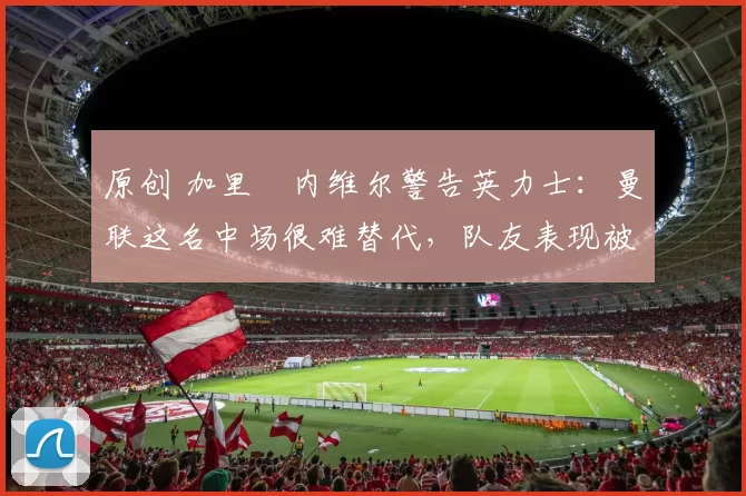 原创 加里・内维尔警告英力士：曼联这名中场很难替代，队友表现被赞 “离谱”