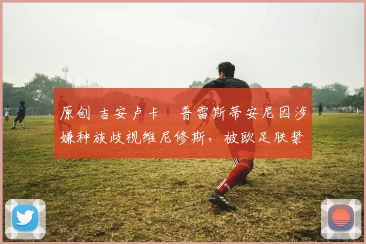 原创 吉安卢卡・普雷斯蒂安尼因涉嫌种族歧视维尼修斯，被欧足联禁赛