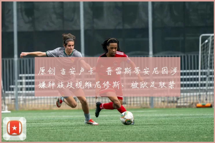 原创 吉安卢卡・普雷斯蒂安尼因涉嫌种族歧视维尼修斯，被欧足联禁赛