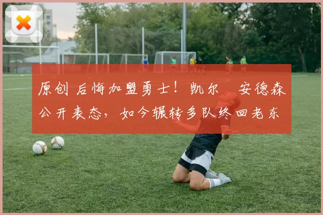 原创 后悔加盟勇士！凯尔・安德森公开表态，如今辗转多队终回老东家