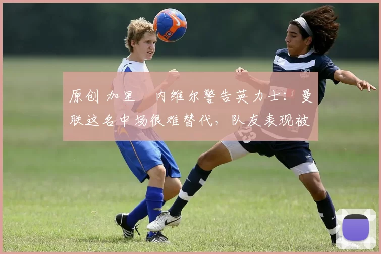 原创 加里・内维尔警告英力士:曼联这名中场很难替代,队友表现被赞 “离谱”