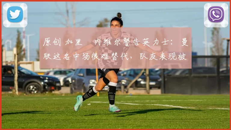 原创 加里・内维尔警告英力士：曼联这名中场很难替代，队友表现被赞 “离谱”