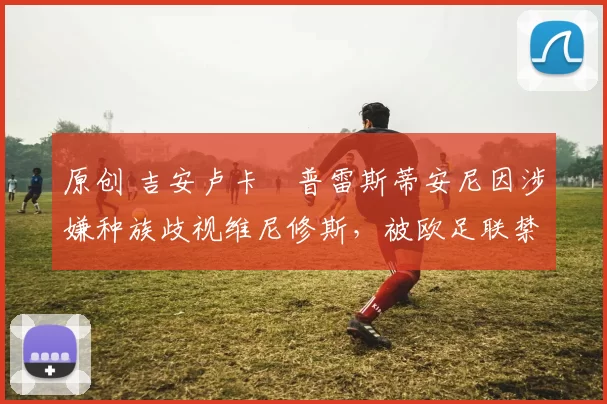 原创 吉安卢卡・普雷斯蒂安尼因涉嫌种族歧视维尼修斯，被欧足联禁赛